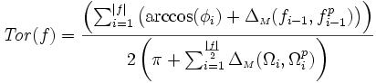 {\displaystyle \mathit{Tor}(f) =  \frac{ \left( \sum_{i=1}^{|f|} \left( \arccos(\phi_{i}) + \Delta_{{\scriptscriptstyle M}}(f_{i-1},f_{i-1}^{p})\right)\right)}{2\left( \pi + \sum_{i=1}^{\frac{|f|}{2}}  \Delta_{{\scriptscriptstyle M}}(\Omega_{i},\Omega_{i}^{p}) \right) }}