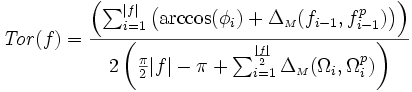 {\displaystyle \mathit{Tor}(f) =  \frac{ \left( \sum_{i=1}^{|f|} \left( \arccos(\phi_{i}) + \Delta_{{\scriptscriptstyle M}}(f_{i-1},f_{i-1}^{p})\right)\right)}{2\left( \frac{\pi}{2}|f| - \pi + \sum_{i=1}^{\frac{|f|}{2}}  \Delta_{{\scriptscriptstyle M}}(\Omega_{i},\Omega_{i}^{p}) \right) }}